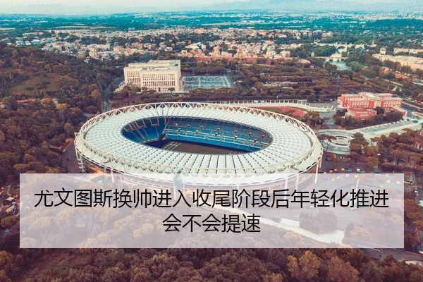 尤文图斯换帅进入收尾阶段后年轻化推进会不会提速