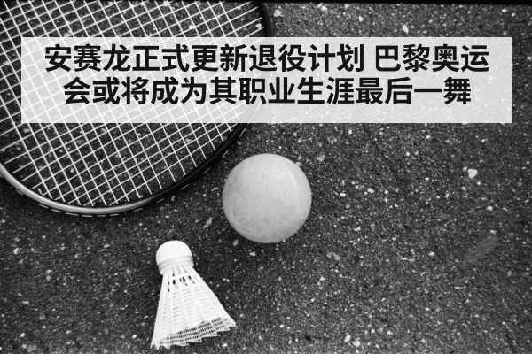 安赛龙正式更新退役计划 巴黎奥运会或将成为其职业生涯最后一舞
