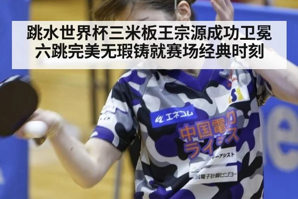 跳水世界杯三米板王宗源成功卫冕六跳完美无瑕铸就赛场经典时刻